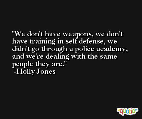 We don't have weapons, we don't have training in self defense, we didn't go through a police academy, and we're dealing with the same people they are. -Holly Jones