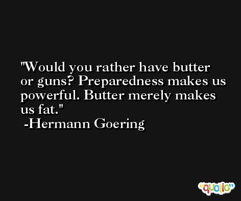 Would you rather have butter or guns? Preparedness makes us powerful. Butter merely makes us fat. -Hermann Goering