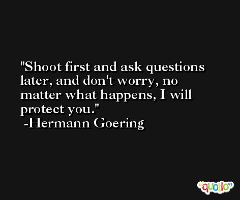 Shoot first and ask questions later, and don't worry, no matter what happens, I will protect you. -Hermann Goering