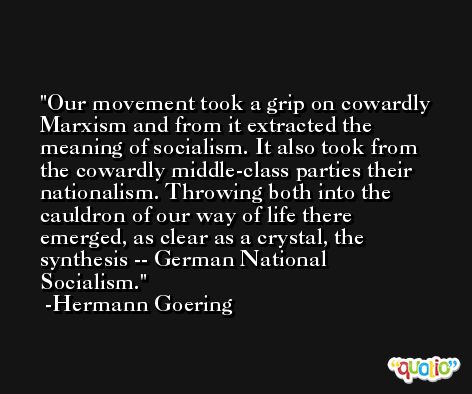 Our movement took a grip on cowardly Marxism and from it extracted the meaning of socialism. It also took from the cowardly middle-class parties their nationalism. Throwing both into the cauldron of our way of life there emerged, as clear as a crystal, the synthesis -- German National Socialism. -Hermann Goering