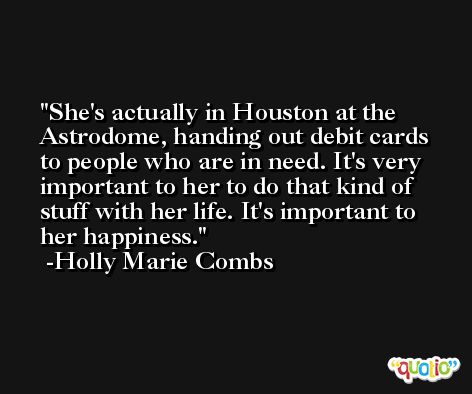 She's actually in Houston at the Astrodome, handing out debit cards to people who are in need. It's very important to her to do that kind of stuff with her life. It's important to her happiness. -Holly Marie Combs