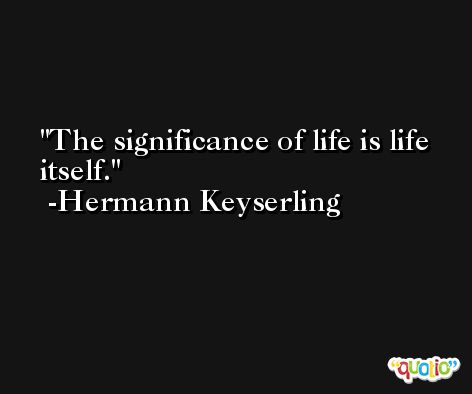 The significance of life is life itself. -Hermann Keyserling
