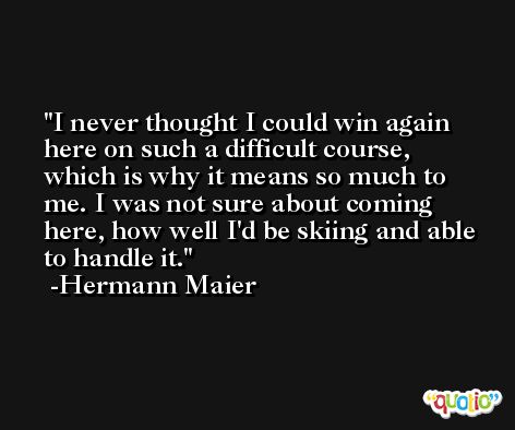 I never thought I could win again here on such a difficult course, which is why it means so much to me. I was not sure about coming here, how well I'd be skiing and able to handle it. -Hermann Maier