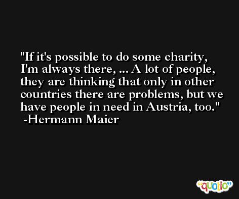 If it's possible to do some charity, I'm always there, ... A lot of people, they are thinking that only in other countries there are problems, but we have people in need in Austria, too. -Hermann Maier