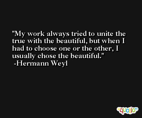 My work always tried to unite the true with the beautiful, but when I had to choose one or the other, I usually chose the beautiful. -Hermann Weyl