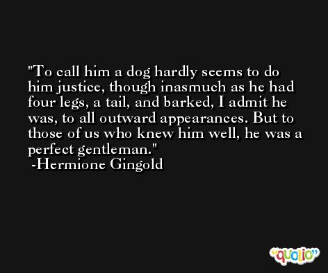 To call him a dog hardly seems to do him justice, though inasmuch as he had four legs, a tail, and barked, I admit he was, to all outward appearances. But to those of us who knew him well, he was a perfect gentleman. -Hermione Gingold