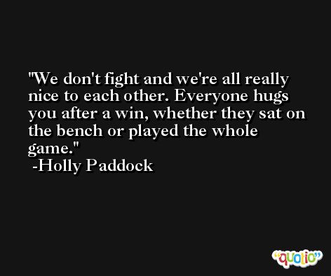 We don't fight and we're all really nice to each other. Everyone hugs you after a win, whether they sat on the bench or played the whole game. -Holly Paddock