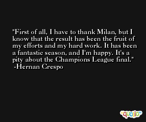 First of all, I have to thank Milan, but I know that the result has been the fruit of my efforts and my hard work. It has been a fantastic season, and I'm happy. It's a pity about the Champions League final. -Hernan Crespo