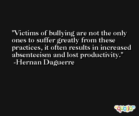 Victims of bullying are not the only ones to suffer greatly from these practices, it often results in increased absenteeism and lost productivity. -Hernan Daguerre