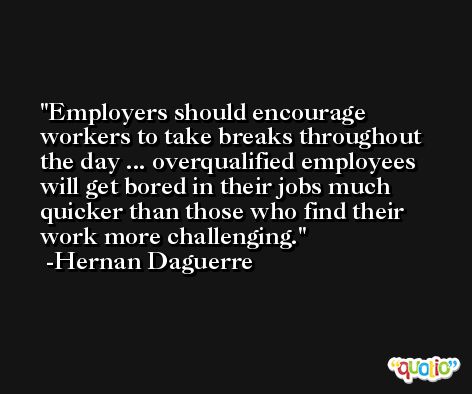 Employers should encourage workers to take breaks throughout the day ... overqualified employees will get bored in their jobs much quicker than those who find their work more challenging. -Hernan Daguerre