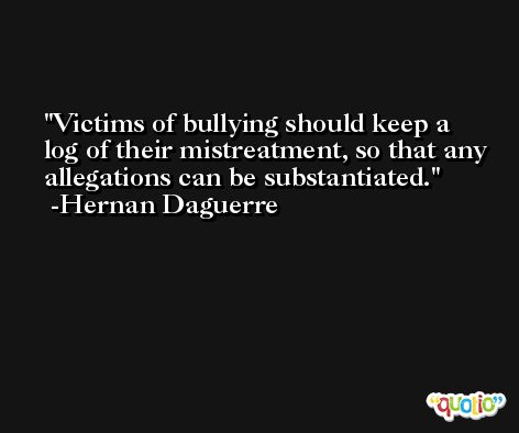 Victims of bullying should keep a log of their mistreatment, so that any allegations can be substantiated. -Hernan Daguerre