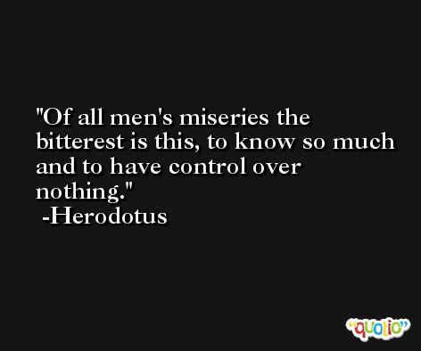Of all men's miseries the bitterest is this, to know so much and to have control over nothing. -Herodotus