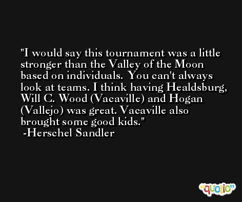 I would say this tournament was a little stronger than the Valley of the Moon based on individuals. You can't always look at teams. I think having Healdsburg, Will C. Wood (Vacaville) and Hogan (Vallejo) was great. Vacaville also brought some good kids. -Herschel Sandler