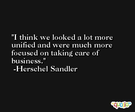 I think we looked a lot more unified and were much more focused on taking care of business. -Herschel Sandler