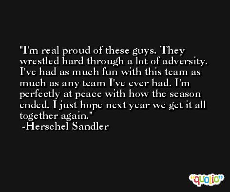 I'm real proud of these guys. They wrestled hard through a lot of adversity. I've had as much fun with this team as much as any team I've ever had. I'm perfectly at peace with how the season ended. I just hope next year we get it all together again. -Herschel Sandler