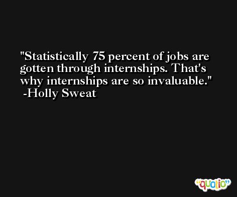 Statistically 75 percent of jobs are gotten through internships. That's why internships are so invaluable. -Holly Sweat