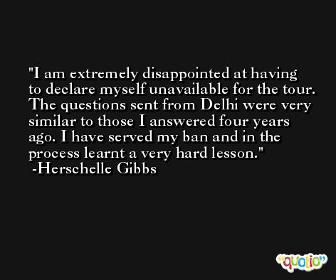 I am extremely disappointed at having to declare myself unavailable for the tour. The questions sent from Delhi were very similar to those I answered four years ago. I have served my ban and in the process learnt a very hard lesson. -Herschelle Gibbs