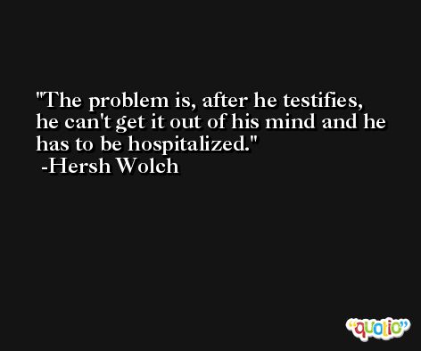 The problem is, after he testifies, he can't get it out of his mind and he has to be hospitalized. -Hersh Wolch