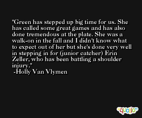Green has stepped up big time for us. She has called some great games and has also done tremendous at the plate. She was a walk-on in the fall and I didn't know what to expect out of her but she's done very well in stepping in for (junior catcher) Erin Zeller, who has been battling a shoulder injury. -Holly Van Vlymen