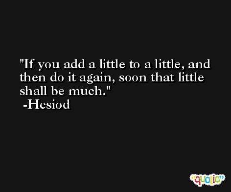 If you add a little to a little, and then do it again, soon that little shall be much. -Hesiod