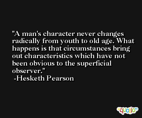 A man's character never changes radically from youth to old age. What happens is that circumstances bring out characteristics which have not been obvious to the superficial observer. -Hesketh Pearson