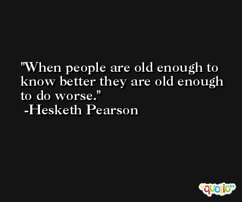 When people are old enough to know better they are old enough to do worse. -Hesketh Pearson