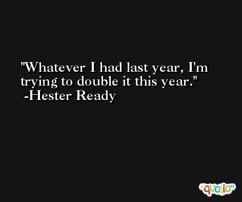 Whatever I had last year, I'm trying to double it this year. -Hester Ready