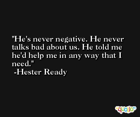 He's never negative. He never talks bad about us. He told me he'd help me in any way that I need. -Hester Ready