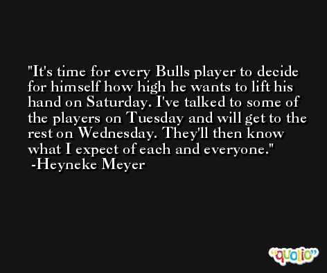 It's time for every Bulls player to decide for himself how high he wants to lift his hand on Saturday. I've talked to some of the players on Tuesday and will get to the rest on Wednesday. They'll then know what I expect of each and everyone. -Heyneke Meyer