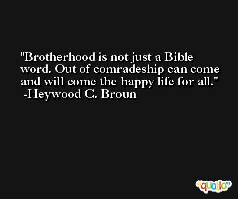 Brotherhood is not just a Bible word. Out of comradeship can come and will come the happy life for all. -Heywood C. Broun