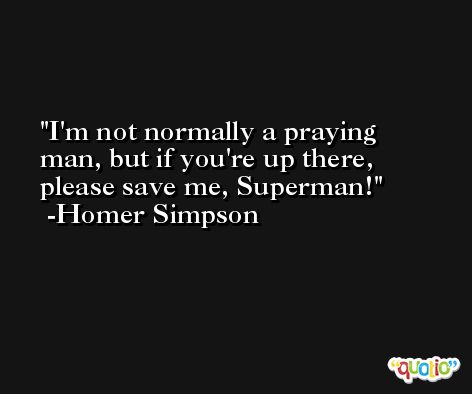 I'm not normally a praying man, but if you're up there, please save me, Superman! -Homer Simpson