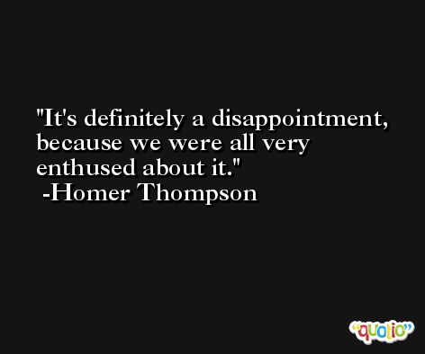 It's definitely a disappointment, because we were all very enthused about it. -Homer Thompson