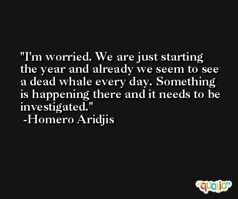 I'm worried. We are just starting the year and already we seem to see a dead whale every day. Something is happening there and it needs to be investigated. -Homero Aridjis