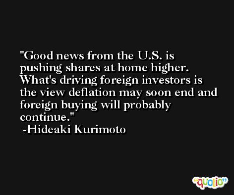 Good news from the U.S. is pushing shares at home higher. What's driving foreign investors is the view deflation may soon end and foreign buying will probably continue. -Hideaki Kurimoto