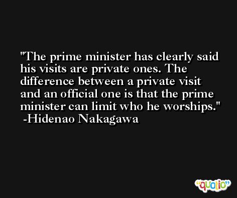 The prime minister has clearly said his visits are private ones. The difference between a private visit and an official one is that the prime minister can limit who he worships. -Hidenao Nakagawa