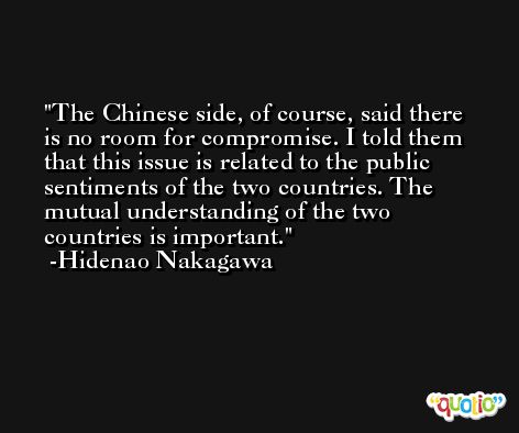 The Chinese side, of course, said there is no room for compromise. I told them that this issue is related to the public sentiments of the two countries. The mutual understanding of the two countries is important. -Hidenao Nakagawa