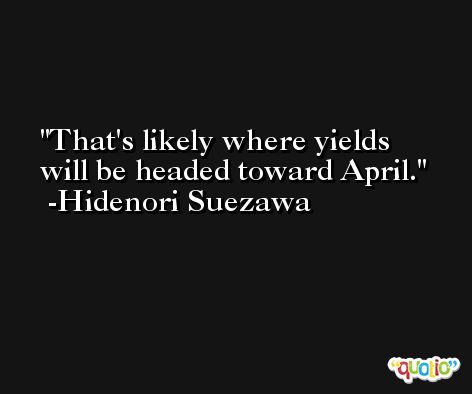 That's likely where yields will be headed toward April. -Hidenori Suezawa