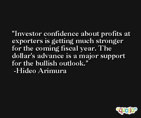 Investor confidence about profits at exporters is getting much stronger for the coming fiscal year. The dollar's advance is a major support for the bullish outlook. -Hideo Arimura