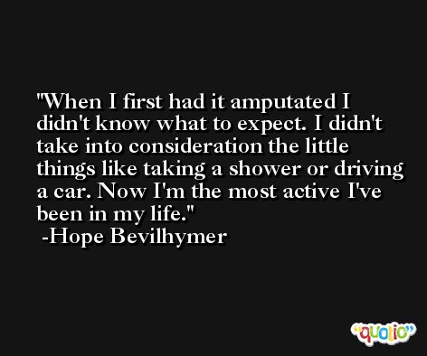 When I first had it amputated I didn't know what to expect. I didn't take into consideration the little things like taking a shower or driving a car. Now I'm the most active I've been in my life. -Hope Bevilhymer