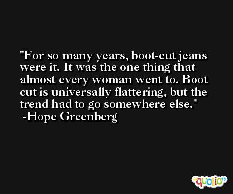 For so many years, boot-cut jeans were it. It was the one thing that almost every woman went to. Boot cut is universally flattering, but the trend had to go somewhere else. -Hope Greenberg