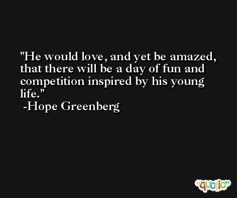 He would love, and yet be amazed, that there will be a day of fun and competition inspired by his young life. -Hope Greenberg