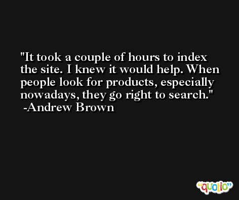 It took a couple of hours to index the site. I knew it would help. When people look for products, especially nowadays, they go right to search. -Andrew Brown