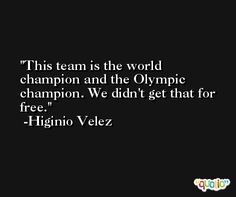 This team is the world champion and the Olympic champion. We didn't get that for free. -Higinio Velez