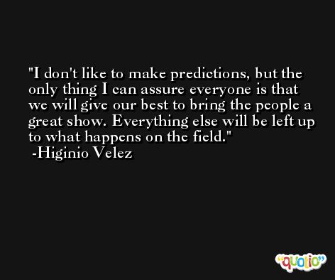 I don't like to make predictions, but the only thing I can assure everyone is that we will give our best to bring the people a great show. Everything else will be left up to what happens on the field. -Higinio Velez