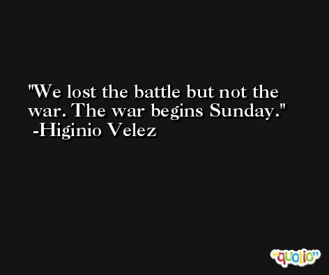 We lost the battle but not the war. The war begins Sunday. -Higinio Velez