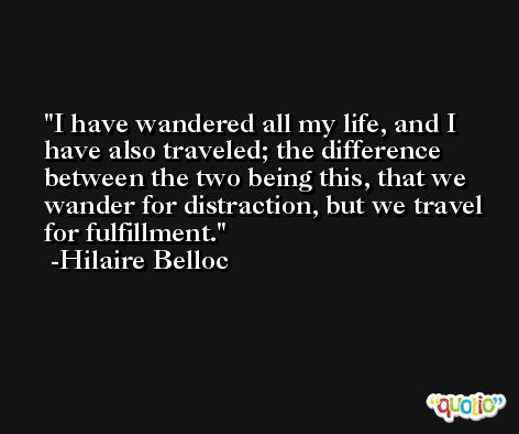 I have wandered all my life, and I have also traveled; the difference between the two being this, that we wander for distraction, but we travel for fulfillment. -Hilaire Belloc