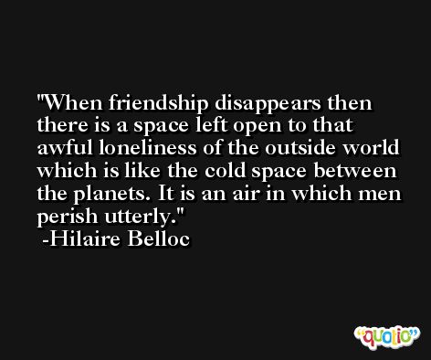 When friendship disappears then there is a space left open to that awful loneliness of the outside world which is like the cold space between the planets. It is an air in which men perish utterly. -Hilaire Belloc