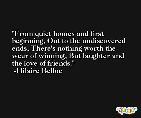 From quiet homes and first beginning, Out to the undiscovered ends, There's nothing worth the wear of winning, But laughter and the love of friends. -Hilaire Belloc