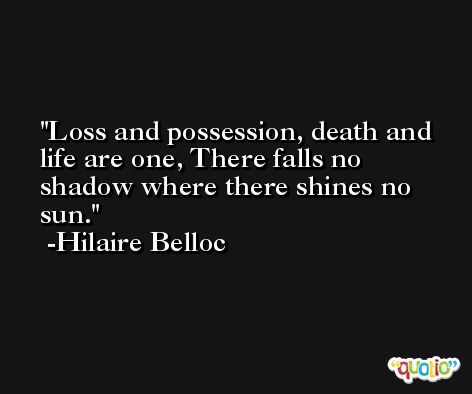 Loss and possession, death and life are one, There falls no shadow where there shines no sun. -Hilaire Belloc