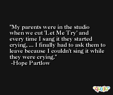 My parents were in the studio when we cut 'Let Me Try' and every time I sang it they started crying, ... I finally had to ask them to leave because I couldn't sing it while they were crying. -Hope Partlow
